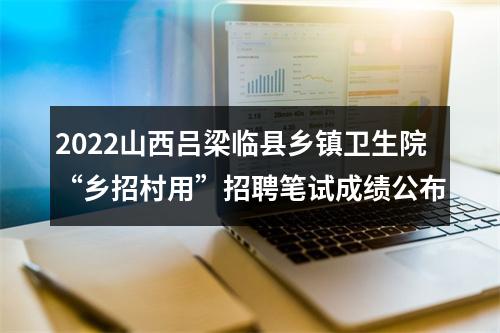 2022山西吕梁临县乡镇卫生院“乡招村用”招聘笔试成绩公布 图片